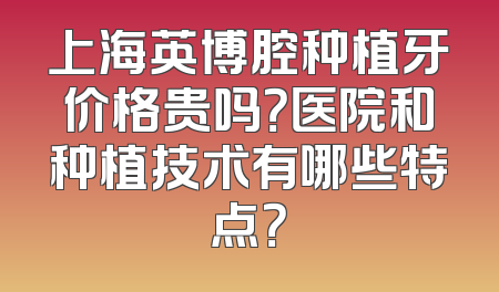 上海英博腔种植牙价格贵吗？医院和种植技术有哪些特点？