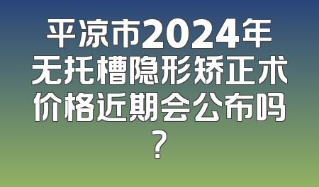 平凉市2024年无托槽隐形矫正术价格近期会公布吗？