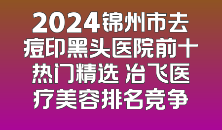 2024锦州市去痘印黑头医院前十热门精选 冶飞医疗美容排名竞争