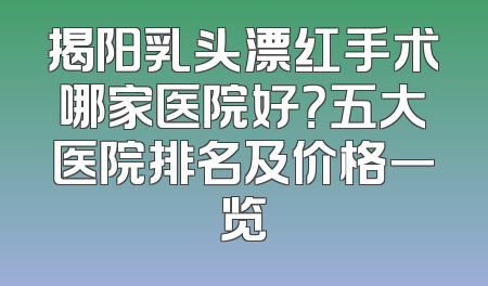 揭阳乳头漂红手术哪家医院好？五大医院排名及价格一览