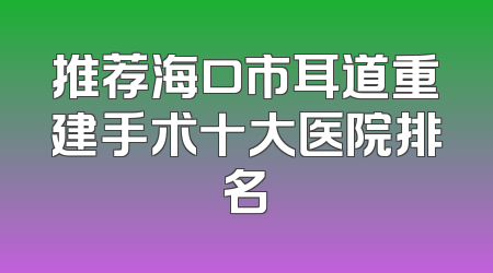 推荐海口市耳道重建手术十大医院排名
