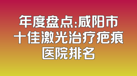 年度盘点：咸阳市十佳激光治疗疤痕医院排名