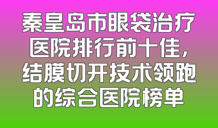 秦皇岛市眼袋治疗医院排行前十佳，结膜切开技术领跑的综合医院榜单