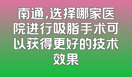 南通，选择哪家医院进行吸脂手术可以获得更好的技术效果