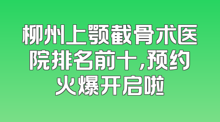 柳州上颚截骨术医院排名前十，预约火爆开启啦