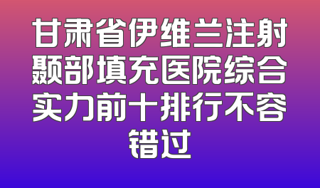 甘肃省伊维兰注射颞部填充医院综合实力前十排行不容错过