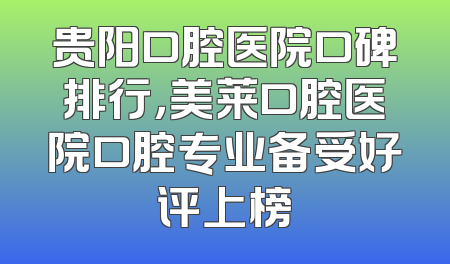 贵阳口腔医院口碑排行，美莱口腔医院口腔专业备受好评上榜