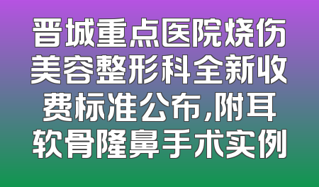 晋城重点医院烧伤美容整形科全新收费标准公布，附耳软骨隆鼻手术实例