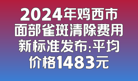 2024年鸡西市面部雀斑清除费用新标准发布：平均价格1483元