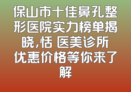 保山市十佳鼻孔整形医院实力榜单揭晓，恬媄医美诊所优惠价格等你来了解