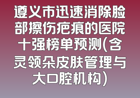 遵义市迅速消除脸部擦伤疤痕的医院十强榜单预测（含灵领朵皮肤管理与大口腔机构）