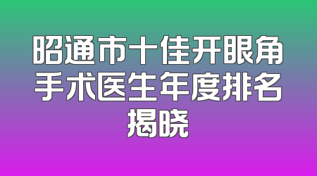 昭通市十佳开眼角手术医生年度排名揭晓