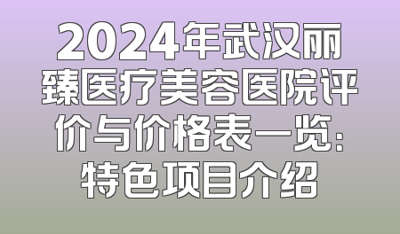 2024年武汉丽臻医疗美容医院评价与价格表一览：特色项目介绍