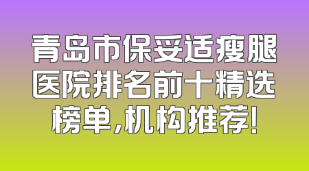 青岛市保妥适瘦腿医院排名前十精选榜单，机构推荐！