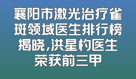 襄阳市激光治疗雀斑领域医生排行榜揭晓，洪星杓医生荣获前三甲