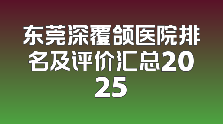 东莞深覆颌医院排名及评价汇总2025