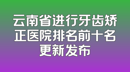 云南省进行牙齿矫正医院排名前十名更新发布