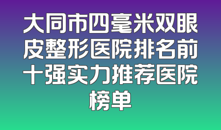 大同市四毫米双眼皮整形医院排名前十强实力推荐医院榜单