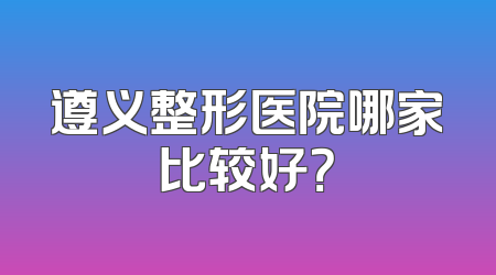 遵义整形医院哪家比较好？