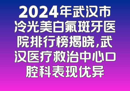 2024年武汉市冷光美白氟斑牙医院排行榜揭晓，武汉医疗救治中心口腔科表现优异