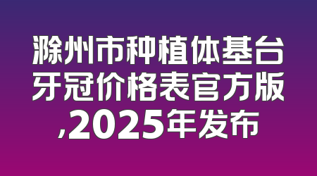 滁州市种植体基台牙冠价格表官方版，2025年发布