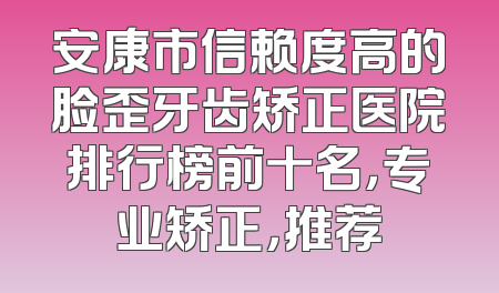 安康市信赖度高的脸歪牙齿矫正医院排行榜前十名，专业矫正，推荐