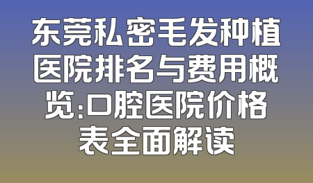 东莞私密毛发种植医院排名与费用概览：口腔医院价格表全面解读