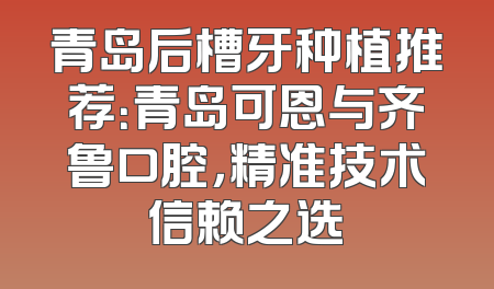 青岛后槽牙种植推荐：青岛可恩与齐鲁口腔，精准技术信赖之选