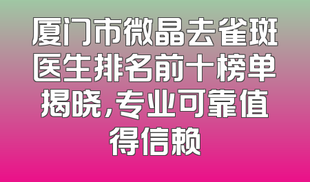 厦门市微晶去雀斑医生排名前十榜单揭晓，专业可靠值得信赖
