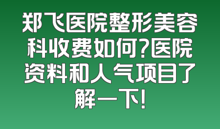 郑飞医院整形美容科收费如何？医院资料和人气项目了解一下！