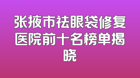 张掖市祛眼袋修复医院前十名榜单揭晓