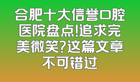 合肥十大信誉口腔医院盘点！追求完美微笑？这篇文章不可错过