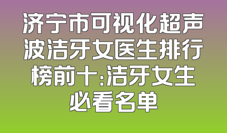 济宁市可视化超声波洁牙女医生排行榜前十：洁牙女生必看名单