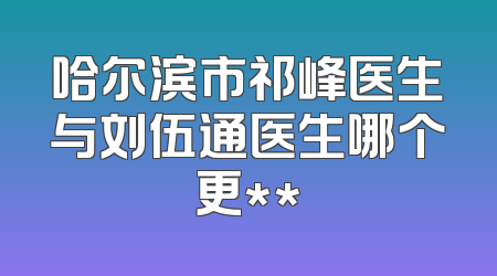 哈尔滨市祁峰医生与刘伍通医生哪个更**