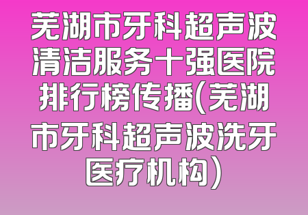 芜湖市牙科超声波清洁服务十强医院排行榜传播（芜湖市牙科超声波洗牙医疗机构）