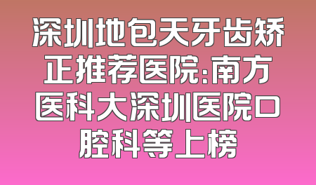 深圳地包天牙齿矫正推荐医院：南方医科大深圳医院口腔科等上榜