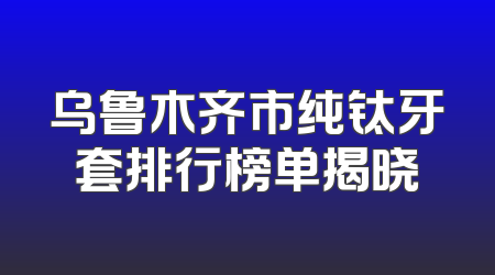 乌鲁木齐市纯钛牙套排行榜单揭晓