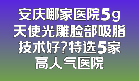 安庆哪家医院5g天使光雕脸部吸脂技术好？特选5家高人气医院