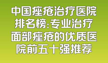 中国痤疮治疗医院排名榜：专业治疗面部痤疮的优质医院前五十强推荐