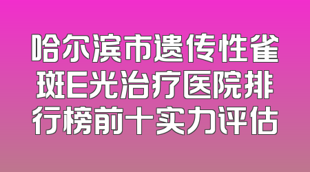 哈尔滨市遗传性雀斑E光治疗医院排行榜前十实力评估