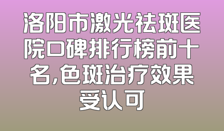 洛阳市激光祛斑医院口碑排行榜前十名，色斑治疗效果受认可