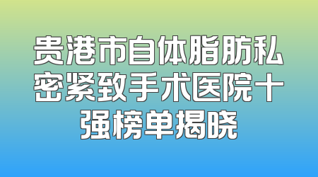 贵港市自体脂肪私密紧致手术医院十强榜单揭晓