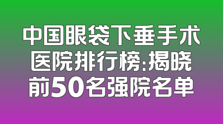 中国眼袋下垂手术医院排行榜：揭晓前50名强院名单