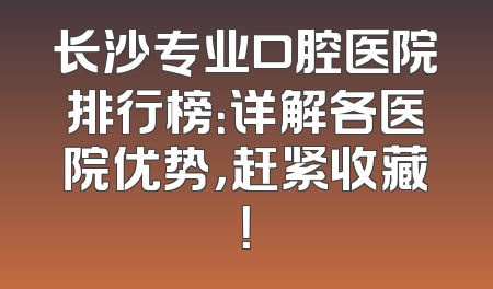 长沙专业口腔医院排行榜：详解各医院优势，赶紧收藏！