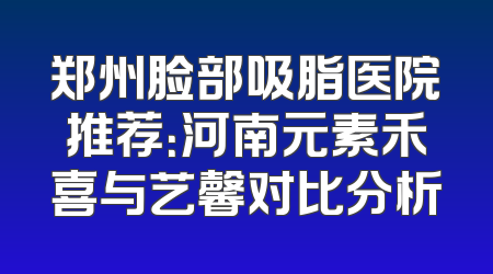 郑州脸部吸脂医院推荐：河南元素禾喜与艺馨对比分析