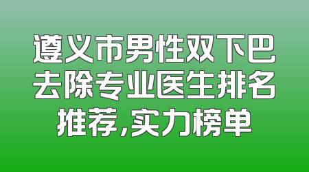 遵义市男性双下巴去除专业医生排名推荐，实力榜单