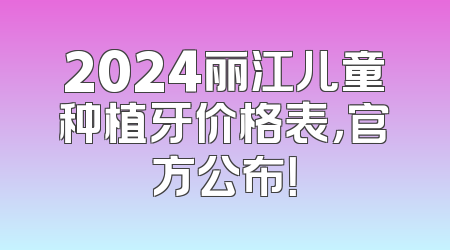 2024丽江儿童种植牙价格表，官方公布！