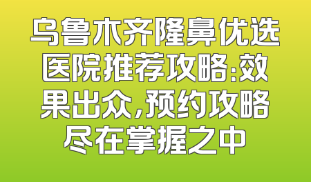 乌鲁木齐隆鼻优选医院推荐攻略：效果出众，预约攻略尽在掌握之中