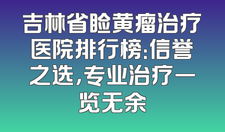 吉林省睑黄瘤治疗医院排行榜：信誉之选，专业治疗一览无余