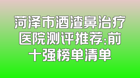 菏泽市酒渣鼻治疗医院测评推荐：前十强榜单清单